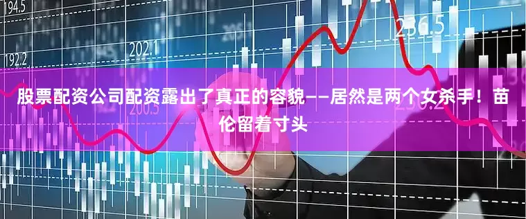 股票配资公司配资露出了真正的容貌——居然是两个女杀手！苗伦留着寸头