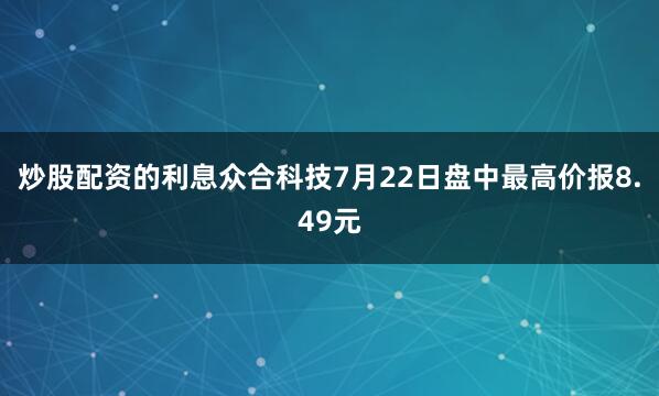 炒股配资的利息众合科技7月22日盘中最高价报8.49元